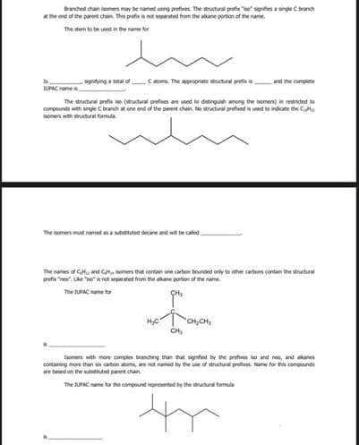 Branched chain isomers may be named using prefves. The structural prefix so" signifes a single C branch
t the end of the parent chain. This prefix is not separated from the alkane portion of the name.
The stem to be used in the name for
signitying a tcal of C atoms. The appropriate structural prefix is
and the complete
IUPAC name is
The structural prefix iso (structural prefues are used to distinguish among the isomers) in restricted to
compounds with single C branch at one end of the parent chain. No structural prefoed is used to indicate the Cu
isomers with structural formula.
The isomers must named as a substituted decane and will be called
The names of CH, and G, somers that contain one carbon bounded only to other carbons contain the structural
prefu "neo". Lke "so" is not seperated from the akane portion of the name.
The tUPAC name for
HyC
CH,CH
CH,
Isomers with more complex branching than that signified by the prefies iso and neo, and alkanes
containing more than six carbon atoms, are net named by the use of structural prefes. Name for tis compounds
are based on the subttuted parent chain.
The UPAC name for the compound represented by the structural formula
