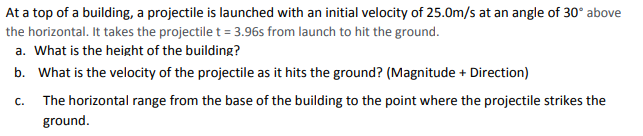 At a top of a building, a projectile is launched with an initial velocity of 25.0m/s at an angle of 30° above
the horizontal. It takes the projectile t = 3.96s from launch to hit the ground.
a. What is the height of the building?
b. What is the velocity of the projectile as it hits the ground? (Magnitude + Direction)
C.
The horizontal range from the base of the building to the point where the projectile strikes the
ground.
