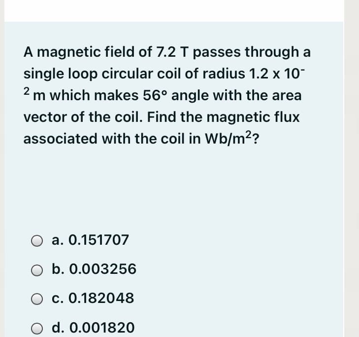 A magnetic field of 7.2 T passes through a
single loop circular coil of radius 1.2 x 10
2 m which makes 56° angle with the area
vector of the coil. Find the magnetic flux
associated with the coil in Wb/m??
a. 0.151707
b. 0.003256
O c. 0.182048
d. 0.001820
