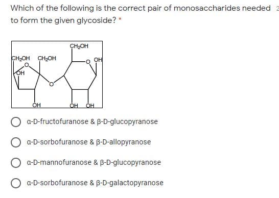 Which of the following is the correct pair of monosaccharides needed 2
to form the given glycoside? *
CH2OH
CH-OH CH2OH
OH
он
он
OH
OH
a-D-fructofuranose & B-D-glucopyranose
a-D-sorbofuranose & B-D-allopyranose
a-D-mannofuranose & B-D-glucopyranose
O a-D-sorbofuranose & B-D-galactopyranose
