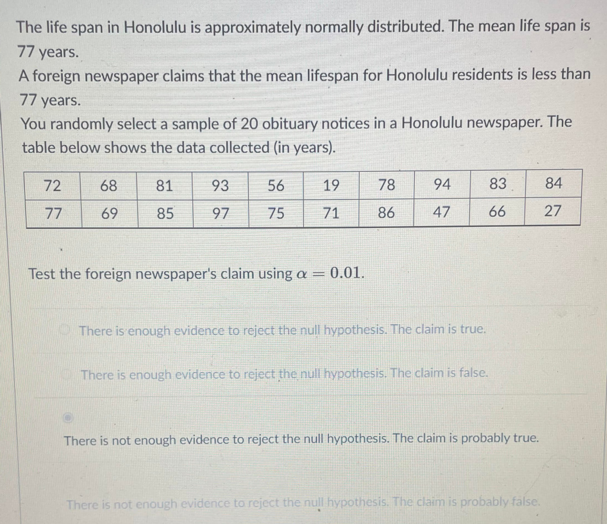 The life span in Honolulu is approximately normally distributed. The mean life span is
77 years.
A foreign newspaper claims that the mean lifespan for Honolulu residents is less than
77 years.
You randomly select a sample of 20 obituary notices in a Honolulu newspaper. The
table below shows the data collected (in years).
72
68
81
93
56
19
78
94
83
84
77
69
85
97
75
71
86
47
66
27
Test the foreign newspaper's claim using a = 0.01.
There is enough evidence to reject the null hypothesis. The claim is true.
There is enough evidence to reject the null hypothesis. The claim is false.
There is not enough evidence to reject the null hypothesis. The claim is probably true.
There is not enough evidence to reject the null hypothesis. The claim is probably false.
