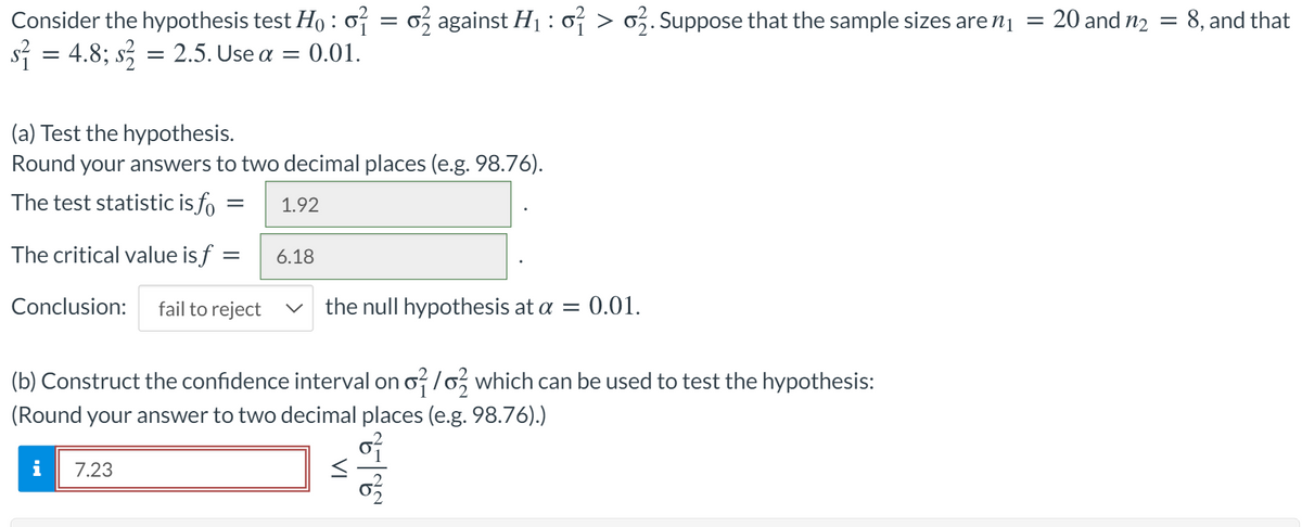Consider the hypothesis test Ho : o = 0, against H1 : o > o. Suppose that the sample sizes are n1 = 20 and n2 = 8, and that
s = 4.8; s, = 2.5. Use a = 0.01.
(a) Test the hypothesis.
Round your answers to two decimal places (e.g. 98.76).
The test statistic is fo
1.92
The critical value is f :
6.18
Conclusion:
fail to reject
the null hypothesis at a = 0.01.
(b) Construct the confidence interval on o /o, which can be used to test the hypothesis:
(Round your answer to two decimal places (e.g. 98.76).)
i
7.23
VI
