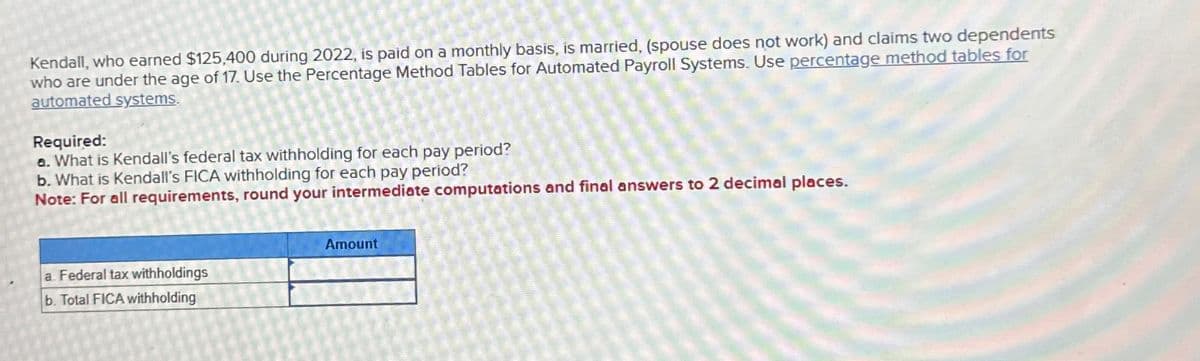 Kendall, who earned $125,400 during 2022, is paid on a monthly basis, is married, (spouse does not work) and claims two dependents
who are under the age of 17. Use the Percentage Method Tables for Automated Payroll Systems. Use percentage method tables for
automated systems.
Required:
a. What is Kendall's federal tax withholding for each pay period?
b. What is Kendall's FICA withholding for each pay period?
Note: For all requirements, round your intermediate computations and final answers to 2 decimal places.
a. Federal tax withholdings
b. Total FICA withholding
Amount