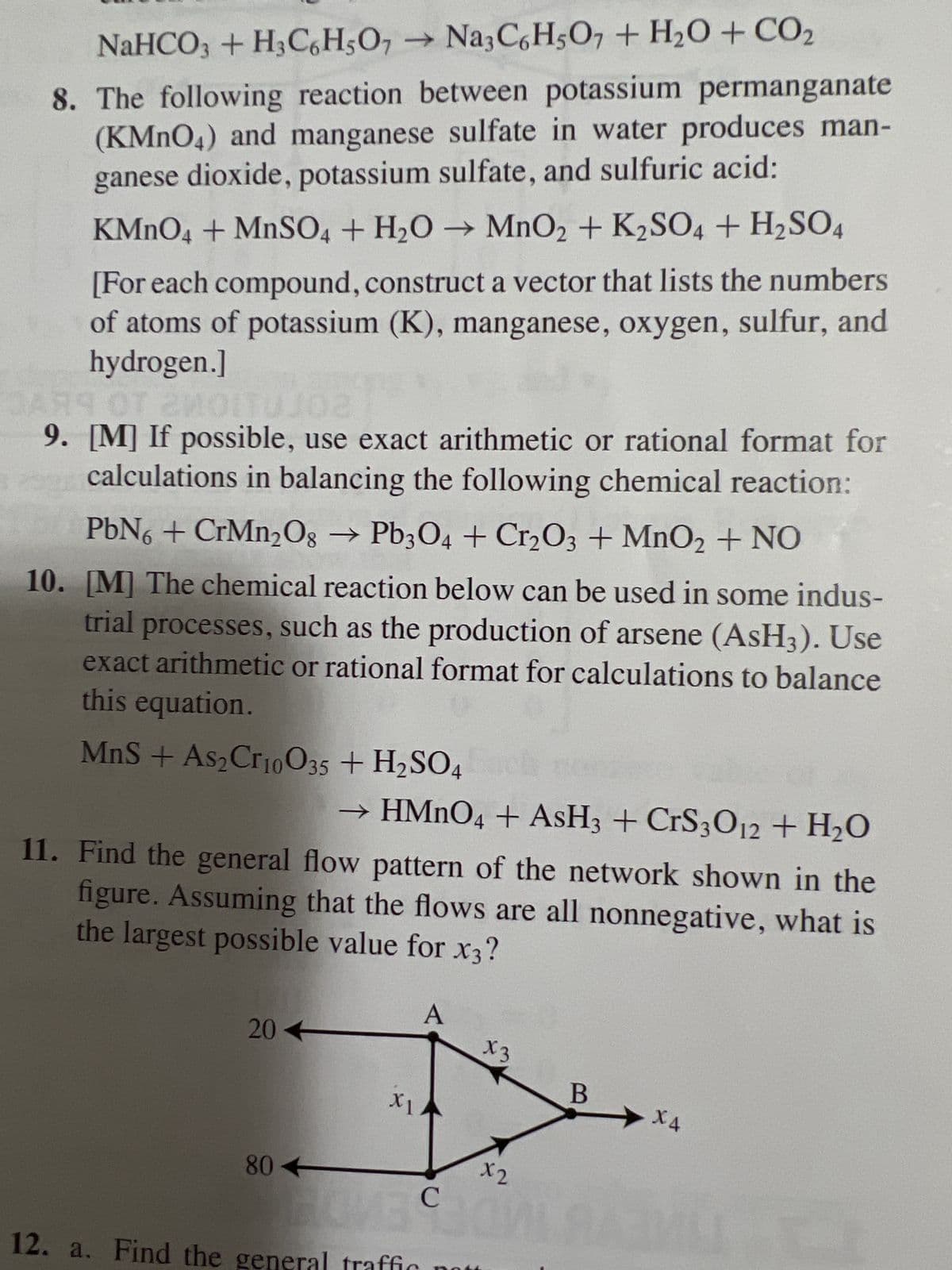 NaHCO3+H3C6H5O7
→ Na3C6H5O7 + H₂O + CO₂
8. The following reaction between potassium permanganate
(KMnO4) and manganese sulfate in water produces man-
ganese dioxide, potassium sulfate, and sulfuric acid:
KMnO4 + MnSO4+H₂O → MnO2 + K2SO4 + H₂SO4
[For each compound, construct a vector that lists the numbers
of atoms of potassium (K), manganese, oxygen, sulfur, and
hydrogen.]
R9
DAR9
OT 2MOITUJO2
9. [M] If possible, use exact arithmetic or rational format for
calculations in balancing the following chemical reaction:
PbN6 + CrMn₂O8 → Pb3O4 + Cr2O3 + MnO₂ + NO
10. [M] The chemical reaction below can be used in some indus-
trial processes, such as the production of arsene (AsH3). Use
exact arithmetic or rational format for calculations to balance
this equation.
MnS + As₂ Cr10035 + H₂SO4
11. Find the general flow pattern of the network shown in the
figure. Assuming that the flows are all nonnegative, what is
the largest possible value for x3?
20
→ HMnO4 + AsH3 + CrS3012 + H₂O
80
XI
A
X3
x2
C
BOVE JO
12. a. Find the general traffic no
B
X4