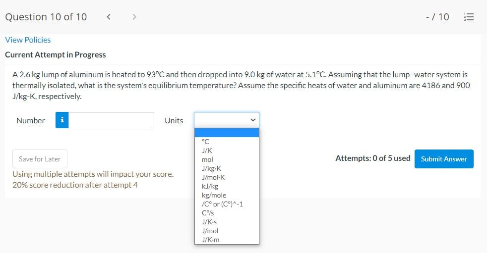 Question 10 of 10
>
-/ 10
View Policies
Current Attempt in Progress
A 2.6 kg lump of aluminum is heated to 93°C and then dropped into 9.0O kg of water at 5.1°C. Assuming that the lump-water system is
thermally isolated, what is the system's equilibrium temperature? Assume the specific heats of water and aluminum are 4186 and 900
J/kg-K, respectively.
Number
i
Units
°C
J/K
Save for Later
mol
Attempts: 0 of 5 used
Submit Answer
Using multiple attempts will impact your score.
20% score reduction after attempt 4
J/kg-K
J/mol-K
kJ/kg
kg/mole
/C° or (C°)^-1
C%/s
J/K-s
J/mol
J/K-m
III
