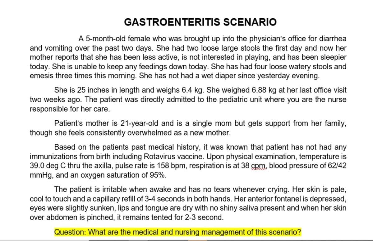 GASTROENTERITIS SCENARIO
A 5-month-old female who was brought up into the physician's office for diarrhea
and vomiting over the past two days. She had two loose large stools the first day and now her
mother reports that she has been less active, is not interested in playing, and has been sleepier
today. She is unable to keep any feedings down today. She has had four loose watery stools and
emesis three times this morning. She has not had a wet diaper since yesterday evening.
She is 25 inches in length and weighs 6.4 kg. She weighed 6.88 kg at her last office visit
two weeks ago. The patient was directly admitted to the pediatric unit where you are the nurse
responsible for her care.
Patient's mother is 21-year-old and is a single mom but gets support from her family,
though she feels consistently overwhelmed as a new mother.
Based on the patients past medical history, it was known that patient has not had any
immunizations from birth including Rotavirus vaccine. Upon physical examination, temperature is
39.0 deg C thru the axilla, pulse rate is 158 bpm, respiration is at 38 cpm, blood pressure of 62/42
mmHg, and an oxygen saturation of 95%.
The patient is irritable when awake and has no tears whenever crying. Her skin is pale,
cool to touch and a capillary refill of 3-4 seconds in both hands. Her anterior fontanel is depressed,
eyes were slightly sunken, lips and tongue are dry with no shiny saliva present and when her skin
over abdomen is pinched, it remains tented for 2-3 second.
Question: What are the medical and nursing management of this scenario?

