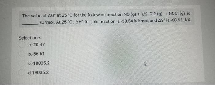 The value of AG" at 25 °C for the following reaction:NO (g) + 1/2 C12 (g) → NOCI (g) is
kJ/mol. At 25 °C, AH for this reaction is -38.54 kJ/mol, and AS is -60.65 J/K.
Select one:
a.-20.47
b.-56.61
c.-18035.2
d.18035.2