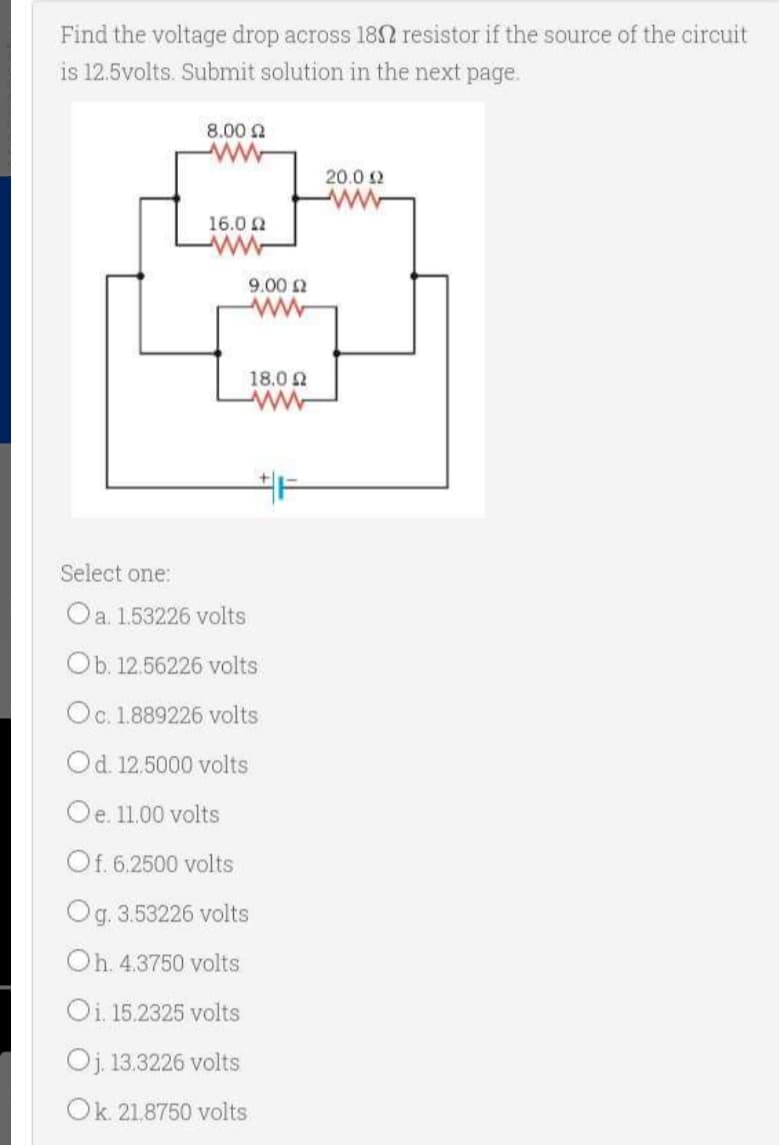 Find the voltage drop across 180 resistor if the source of the circuit
is 12.5volts. Submit solution in the next page.
8.00 Ω
ww
16.0 Ω
ww
20.0 Ω
www
9.00 Ω
40
18,0 Ω
Select one:
O a. 1.53226 volts
Ob. 12.56226 volts
Oc. 1.889226 volts
O d. 12.5000 volts
O e. 11.00 volts
Of. 6.2500 volts
Og. 3.53226 volts
Oh. 4.3750 volts
Oi. 15.2325 volts
Oj. 13.3226 volts
Ok. 21,8750 volts