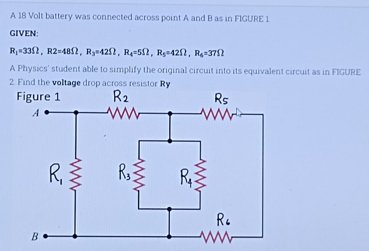 A 18 Volt battery was connected across point A and B as in FIGURE 1
GIVEN:
R₁-33, R2=480, R3-422, R₁-5, RS-422, R6-37
A Physics' student able to simplify the original circuit into its equivalent circuit as in FIGURE
2. Find the voltage drop across resistor Ry
Figure 1
R₂
R5
B
R₁ {
W
www
R3
www
R₁
R6
ww