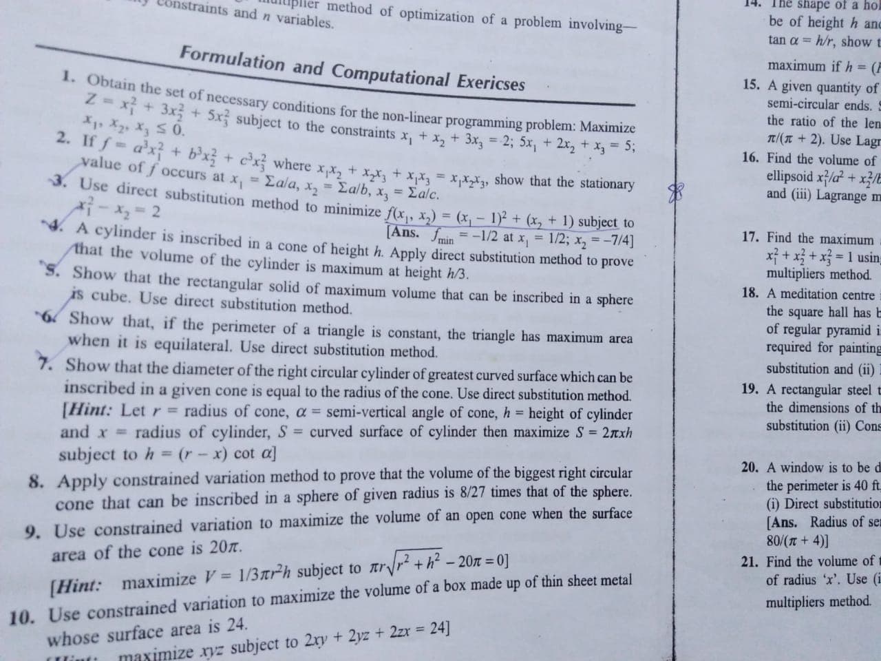 14· The shape of a hol
be of height h and
tan α-: hh, show t
maximum if h = (
15. A given quantity of
semi-circular ends. S
the ratio of the len
m(π + 2). Use Lagr
16. Find the volume of
ellipsoid x2は x1
and (iii) Lagrange m
lipler method of optimization of a problem involving-
Constraints and n variables.
Formulation and Computational Exericses
ain the set of necessary conditions for the non-linear programming problem: Maximize
3x 5xj subject to the constraintsxx2 3x 2; 5x12x2
2. If f = a3xf + b3xf + ex where x1x2 + x25 + xM" xix-X3, show that the stationary
value off occurs at x," Σα/a, X2 = Σα/b, x,-Σα/c.
3.
Use direct substitution method to minimize f(x1, X2) = (xL1y+(
4. A
17. Find the maximum
ns. Jmin
cylinder is inscribed in a cone of height h. Apply direct substitution method to prove
at the volume of the cylinder is maximum at height hs
multipliers method.
S. Show that the rectangular solid of maximum volume that can be inscribed in a sphere
18. A meditation centre
is cube. Use direct substitution method.
the square hall has b
of regular pyramid i
required for painting
substitution and (ii)
6 Show that, if the perimeter of a triangle is constant, the triangle has maximum area
when it is equilateral. Use direct substitution method.
7.
Show that the diameter of the right circular cylinder of greatest curved surface which can be
inscribed in a given cone is equal to the radius of the cone. Use direct substitution method.
[Hint: Let r = radius of cone, α semi-vertical angle of cone, h = height of cylinder
and x = radius of cylinder, S-curved surface of cylinder then maximize S= 2TXh
subject toh(r-x) cot a]
Apply constrained variation method to prove that the volume of the biggest right circular
cone that can be inscribed in a sphere of given radius is 8/27 times that of the sphere.
19. A rectangular steel t
the dimensions of th
substitution (ii) Cons
20. A window is to be d
the perimeter is 40 ft
(i) Direct substitutior
[Ans. Radius of se
80/(+
9. Use constrained variation to maximize the volume of an open cone when the surface
21. Find the volume of t
area of the cone is 20π.
0]
Use constrained variation to maximize the volume of a box made up of thin sheet metal
whose surface area is 24.
of radius ‘x'. Use (i
multipliers method.
[Hint: maximize V = 1/3㎡h subject to πrVr2 + h2-20
10.
maximize rvz subject to 2n, + 2)z + 2zr = 24]

