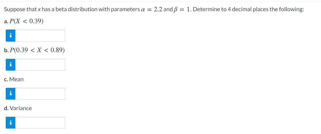 Suppose that x has a beta distribution with parameters a = 2.2 and B = 1. Determine to 4 decimal places the following:
a. P(X < 0.39)
i
b. P(0.39 < X < 0.89)
i
c. Mean
i
d. Variance
i
