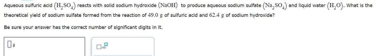 Aqueous sulfuric acid (H,SO,) reacts with solid sodium hydroxide (NAOH) to produce aqueous sodium sulfate (Na, SO,) and liquid water (H,O). What is the
theoretical yield of sodium sulfate formed from the reaction of 49.0 g of sulfuric acid and 62.4 g of sodium hydroxide?
Be sure your answer has the correct number of significant digits in it.
Ox10
