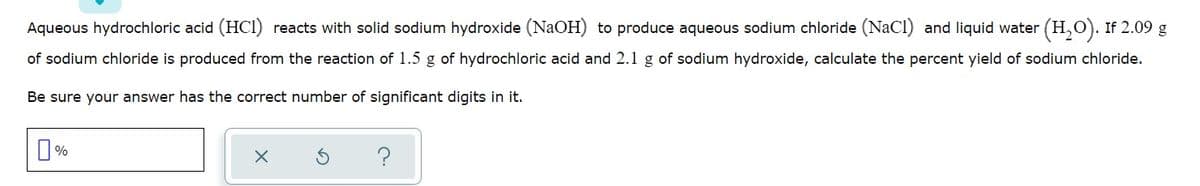 Aqueous hydrochloric acid (HCI) reacts with solid sodium hydroxide (NaOH) to produce aqueous sodium chloride (NaCl) and liquid water (H,O). If 2.09 g
of sodium chloride is produced from the reaction of 1.5 g of hydrochloric acid and 2.1 g of sodium hydroxide, calculate the percent yield of sodium chloride.
Be sure your answer has the correct number of significant digits in it.
?
