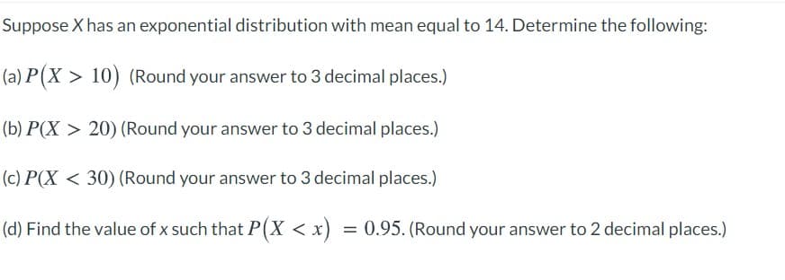 Suppose X has an exponential distribution with mean equal to 14. Determine the following:
(a) P(X > 10) (Round your answer to 3 decimal places.)
(b) P(X > 20) (Round your answer to 3 decimal places.)
(c) P(X < 30) (Round your answer to 3 decimal places.)
(d) Find the value of x such that P(X < x) = 0.95. (Round your answer to 2 decimal places.)
