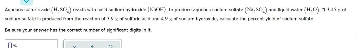 Aqueous sulfuric acid (H, SO,) reacts with solid sodium hydroxide (NaOH) to produce aqueous sodium sulfate (Na, So,) and liquid water (H,O). If 3.45 g of
sodium sulfate is produced from the reaction of 3.9 g of sulfuric acid and 4.9 g of sodium hydroxide, calculate the percent yield of sodium sulfate.
Be sure your answer has the correct number of significant digits in it.
