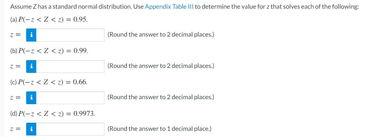 Assume Z has a standard normal distribution. Use Appendix Table III to determine the value for z that solves each of the following:
(a) P(-z < Z < z) = 0.95.
z =
i
(Round the answer to 2 decimal places.)
(b) P(-z < Z < z) = 0.99.
z =
i
(Round the answer to 2 decimal places.)
(c) P(-z < Z < z) = 0.66.
z =
(Round the answer to 2 decimal places.)
(d) P(-z < Z < z) = 0.9973.
z =
i
(Round the answer to 1 decimal place.)
