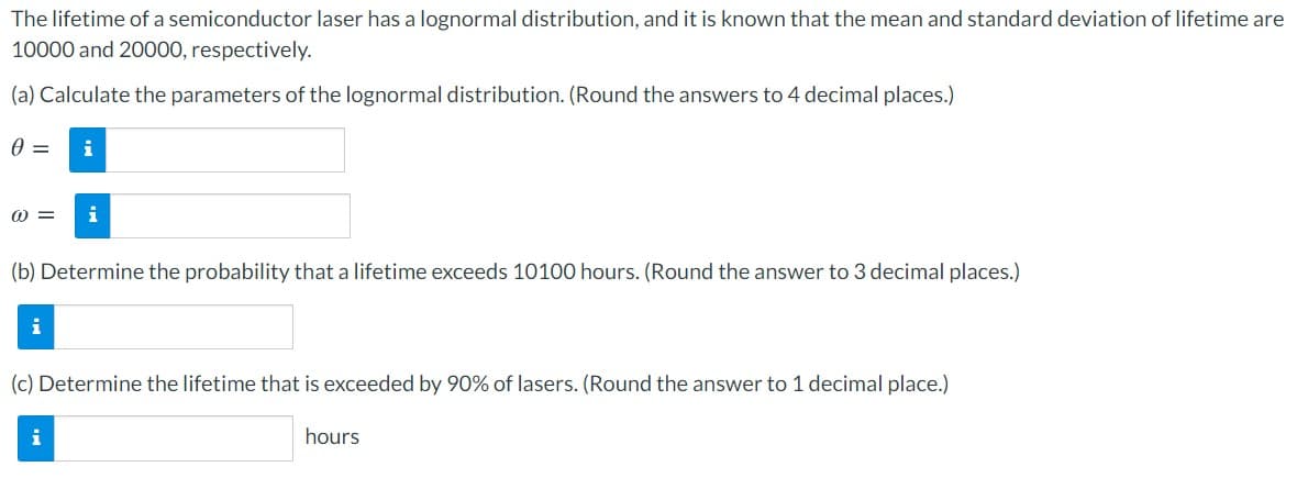 The lifetime of a semiconductor laser has a lognormal distribution, and it is known that the mean and standard deviation of lifetime are
10000 and 20000, respectively.
(a) Calculate the parameters of the lognormal distribution. (Round the answers to 4 decimal places.)
i
i
(b) Determine the probability that a lifetime exceeds 10100 hours. (Round the answer to 3 decimal places.)
(c) Determine the lifetime that is exceeded by 90% of lasers. (Round the answer to 1 decimal place.)
i
hours
