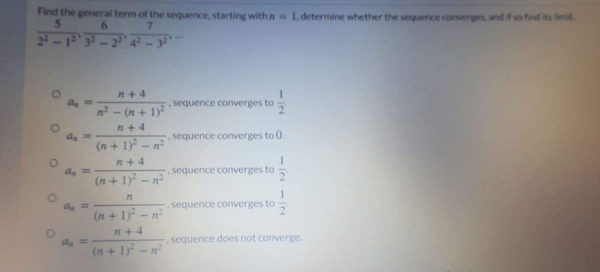 Find the general term of the sequence, starting with n 1,determine whether the sequence converges, and if so find its limit
5
6.
7.
24-1232-224²-33
**
n+4
an
sequence converges to
2.
%3D
n2 - (n + 1)
n+4
an
sequence converges to 0.
%3D
(n+1)-n²
1
,sequence converges to
n+4
an
%3D
2.
(n+1)-n²
1
as
sequence converges to
(n+ 1) - n²
n+4
an
sequence does not converge.
(n+1)2-n²
