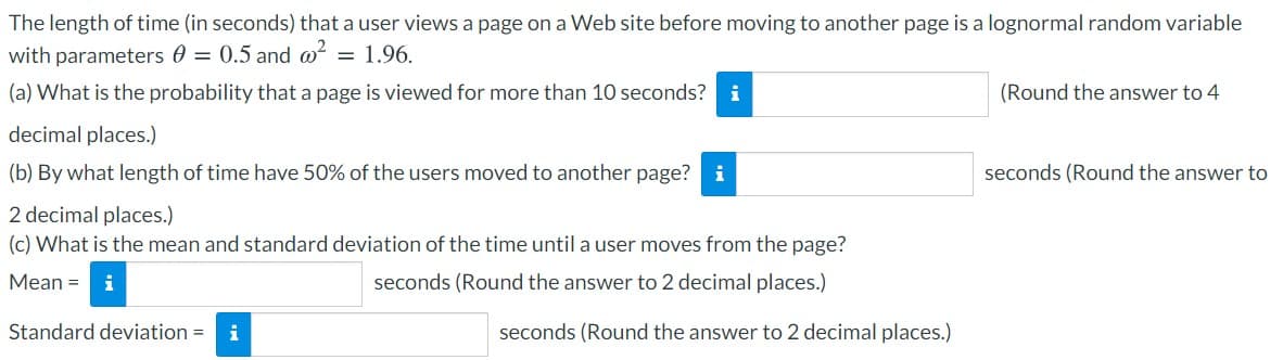 The length of time (in seconds) that a user views a page on a Web site before moving to another page is a lognormal random variable
with parameters 0 = 0.5 and @?
= 1.96.
(a) What is the probability that a page is viewed for more than 10 seconds? i
(Round the answer to 4
decimal places.)
(b) By what length of time have 50% of the users moved to another page? i
seconds (Round the answer to
2 decimal places.)
(c) What is the mean and standard deviation of the time until a user moves from the page?
Mean = i
seconds (Round the answer to 2 decimal places.)
Standard deviation =
i
seconds (Round the answer to 2 decimal places.)
