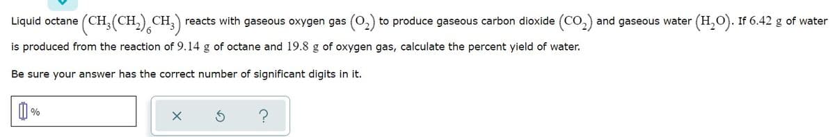 (CH:(CH.),CH,
reacts with gaseous oxygen gas (O,) to produce gaseous carbon dioxide (CO,) and gaseous water (H,O). If 6.42 g of water
Liquid octane (CH,
is produced from the reaction of 9.14 g of octane and l19.8 g of oxygen gas, calculate the percent yield of water.
Be sure your answer has the correct number of significant digits in it.
%
