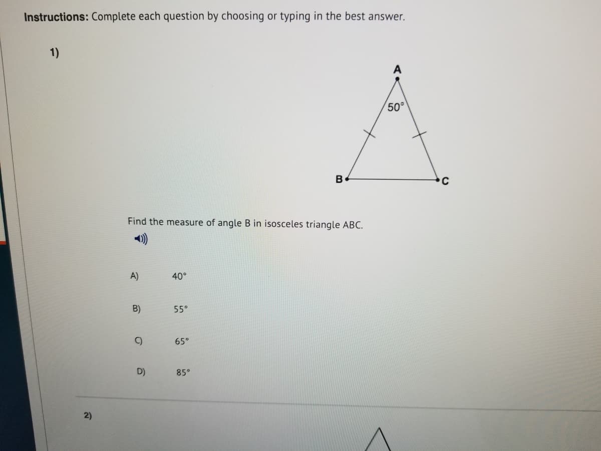 Instructions: Complete each question by choosing or typing in the best answer.
1)
A
50°
B
Find the measure of angle B in isosceles triangle ABC.
A)
40°
B)
55°
C)
65°
D)
85°
2)
