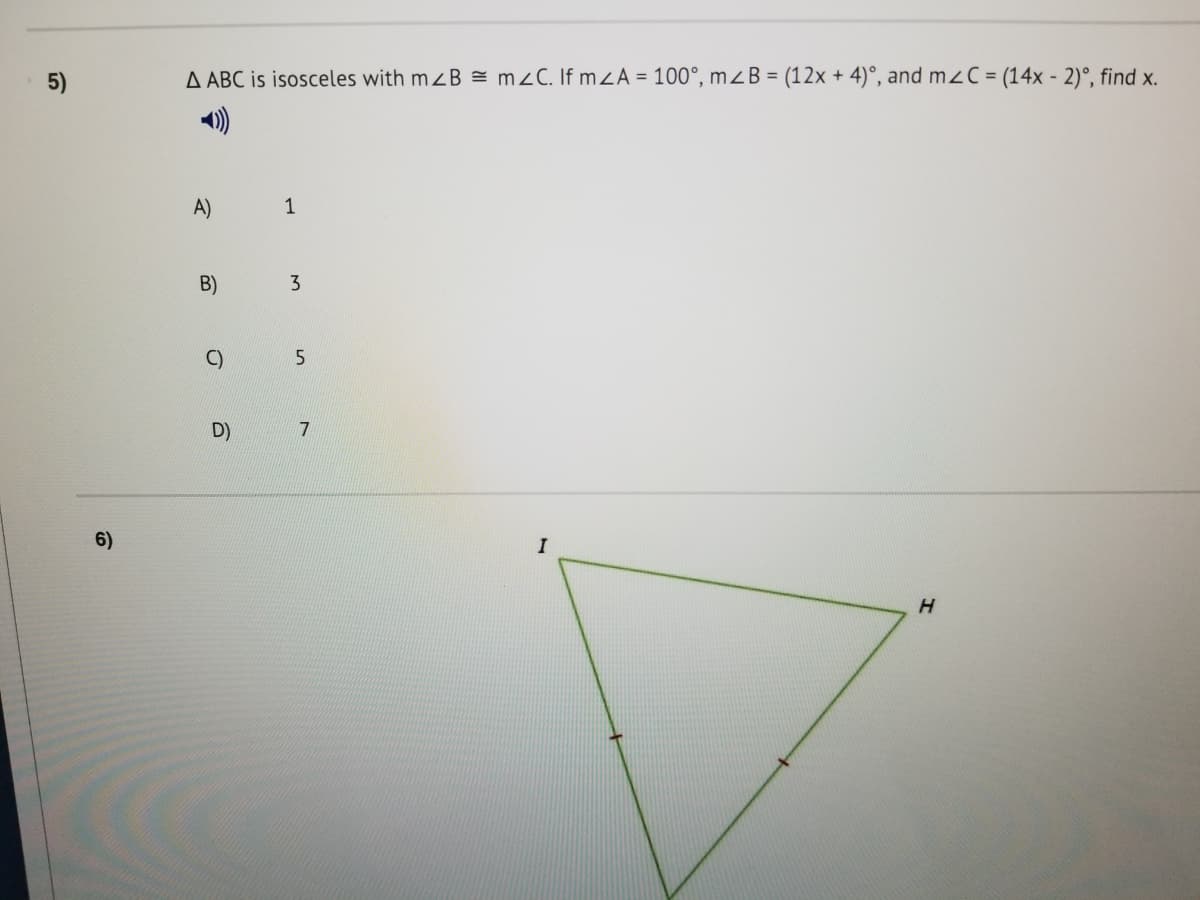 5)
A ABC is isosceles with mzB = m2C. If mZA = 100°, mZB = (12x + 4)°, and mzC = (14x - 2)°, find x.
A)
1
B)
3
C)
D)
7
6)
I
