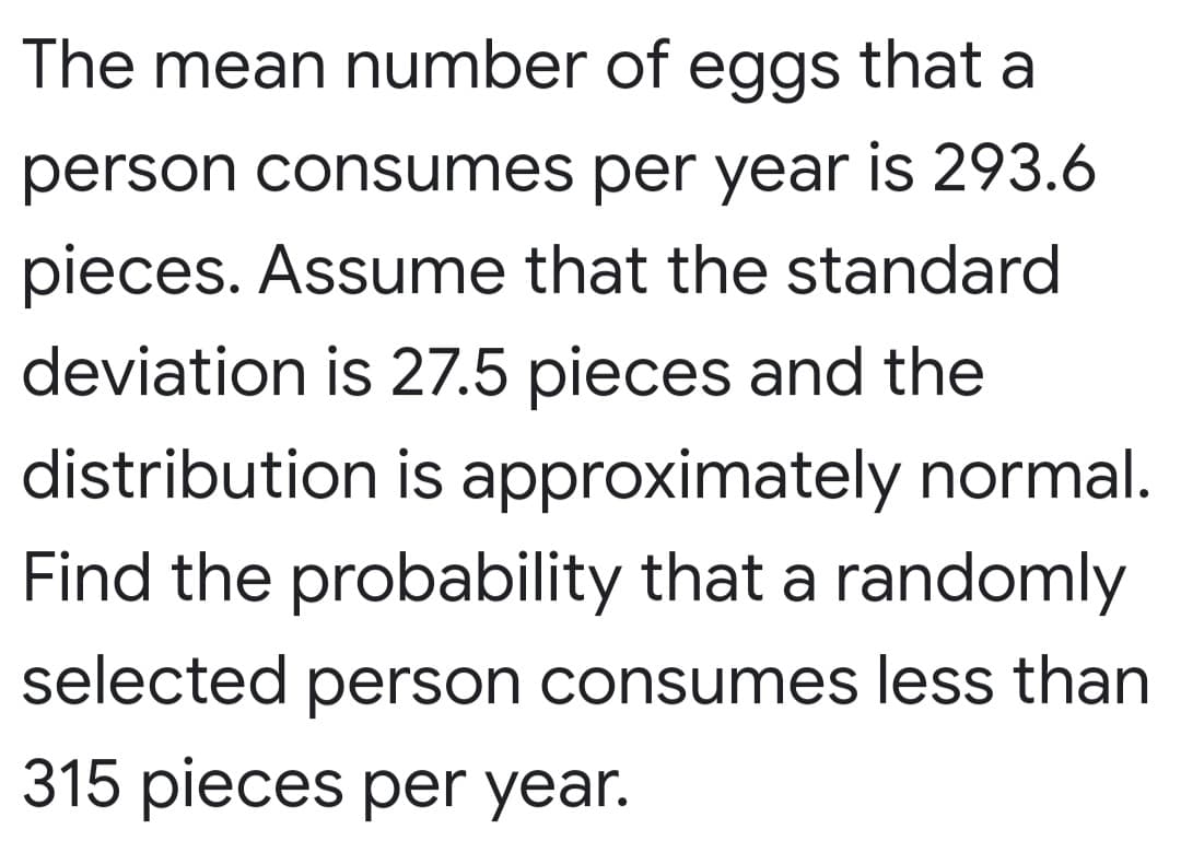 The mean number of eggs that a
person consumes per year is 293.6
pieces. Assume that the standard
deviation is 27.5 pieces and the
distribution is approximately normal.
Find the probability that a randomly
selected person consumes less than
315 pieces per year.
