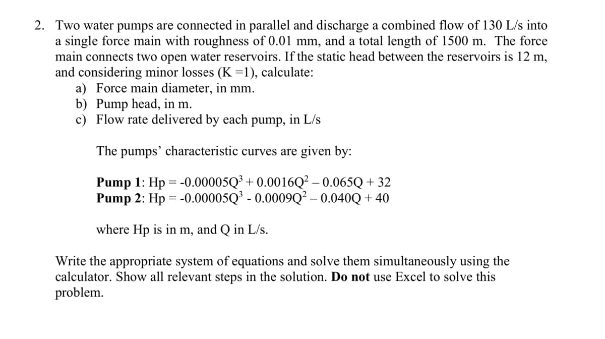 2. Two water pumps are connected in parallel and discharge a combined flow of 130 L/s into
a single force main with roughness of 0.01 mm, and a total length of 1500 m. The force
main connects two open water reservoirs. If the static head between the reservoirs is 12 m,
and considering minor losses (K=1), calculate:
a) Force main diameter, in mm.
b) Pump head, in m.
c) Flow rate delivered by each pump, in L/s
The pumps' characteristic curves are given by:
Pump 1: Hp = -0.00005Q³ + 0.0016Q² – 0.065Q + 32
Pump 2: Hp = -0.00005Q³ - 0.0009Q² – 0.040Q + 40
where Hp is in m, and Q in L/s.
Write the appropriate system of equations and solve them simultaneously using the
calculator. Show all relevant steps in the solution. Do not use Excel to solve this
problem.
