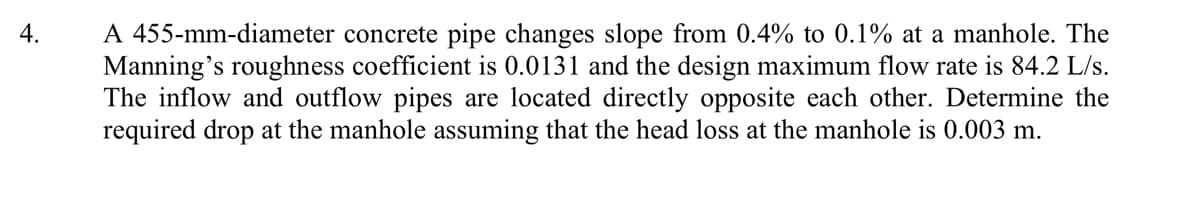 A 455-mm-diameter concrete pipe changes slope from 0.4% to 0.1% at a manhole. The
Manning's roughness coefficient is 0.0131 and the design maximum flow rate is 84.2 L/s.
The inflow and outflow pipes are located directly opposite each other. Determine the
required drop at the manhole assuming that the head loss at the manhole is 0.003 m.
4.
