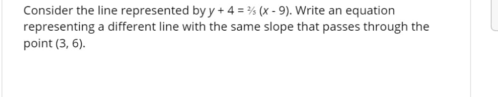 Consider the line represented by y+ 4 = % (x - 9). Write an equation
representing a different line with the same slope that passes through the
point (3, 6).
