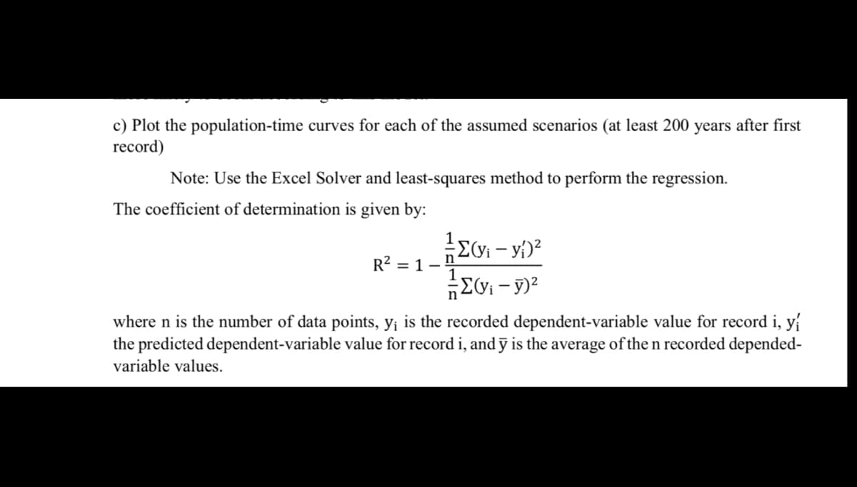 c) Plot the population-time curves for each of the assumed scenarios (at least 200 years after first
record)
Note: Use the Excel Solver and least-squares method to perform the regression.
The coefficient of determination is given by:
R2 = 1 -
where n is the number of data points, y¡ is the recorded dependent-variable value for record i, y
the predicted dependent-variable value for record i, and ỹ is the average of the n recorded depended-
variable values.
