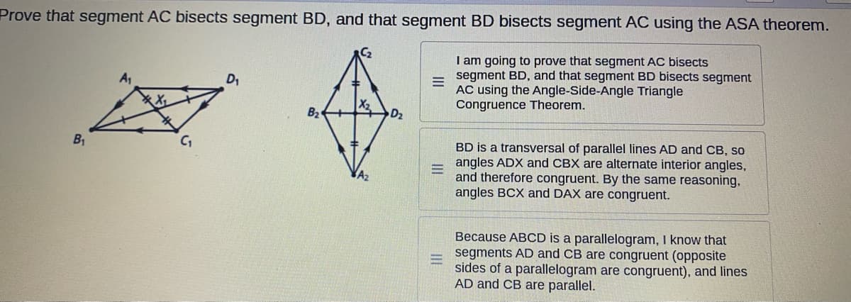 Prove that segment AC bisects segment BD, and that segment BD bisects segment AC using the ASA theorem.
I am going to prove that segment AC bisects
segment BD, and that segment BD bisects segment
AC using the Angle-Side-Angle Triangle
Congruence Theorem.
D,
B2
D2
B1
BD is a transversal of parallel lines AD and CB, so
- angles ADX and CBX are alternate interior angles,
and therefore congruent. By the same reasoning,
angles BCX and DAX are congruent.
Because ABCD is a parallelogram, I know that
segments AD and CB are congruent (opposite
sides of a parallelogram are congruent), and lines
AD and CB are parallel.
