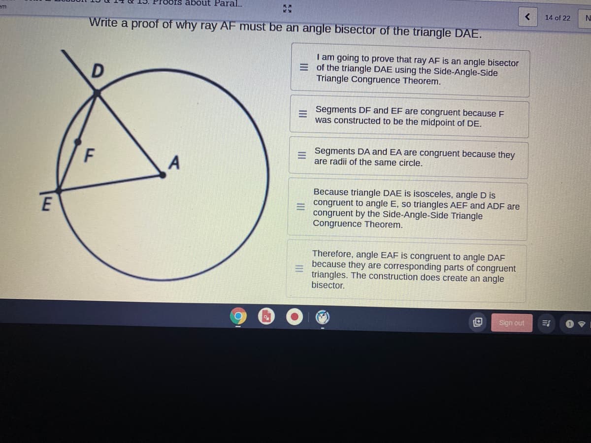 ots about Paral.
14 of 22
N
em
Write a proof of why ray AF must be an angle bisector of the triangle DAE.
I am going to prove that ray AF is an angle bisector
E of the triangle DAE using the Side-Angle-Side
Triangle Congruence Theorem.
Segments DF and EF are congruent because F
was constructed to be the midpoint of DE.
F
Segments DA and EA are congruent because they
are radii of the same circle.
Because triangle DAE is isosceles, angle D is
congruent to angle E, so triangles AEF and ADF are
congruent by the Side-Angle-Side Triangle
Congruence Theorem.
Therefore, angle EAF is congruent to angle DAF
because they are corresponding parts of congruent
triangles. The construction does create an angle
bisector.
Sign out
