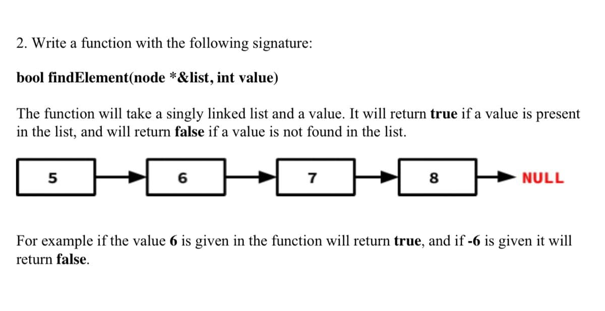 2. Write a function with the following signature:
bool findElement(node *&list, int value)
The function will take a singly linked list and a value. It will return true if a value is present
in the list, and will return false if a value is not found in the list.
5
6
7
8
NULL
For example if the value 6 is given in the function will return true, and if -6 is given it will
return false.
