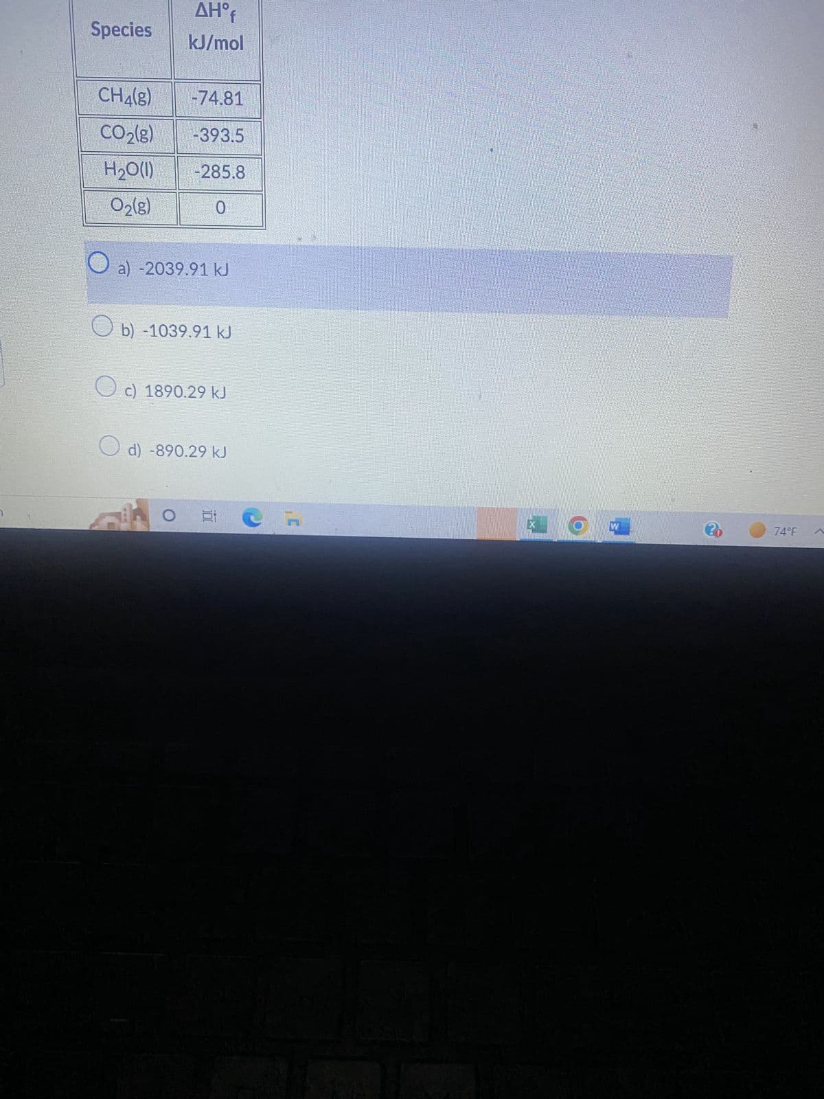 Species
CH₂(g)
CO₂(g)
H₂O(l)
O₂(g)
AHºf
kJ/mol
-74.81
-393.5
-285.8
0
a) -2039.91 kJ
b) -1039.91 kJ
O c) 1890.29 kJ
d) -890.29 kJ
C
X
W
ㄹㅇㄹ
74°F