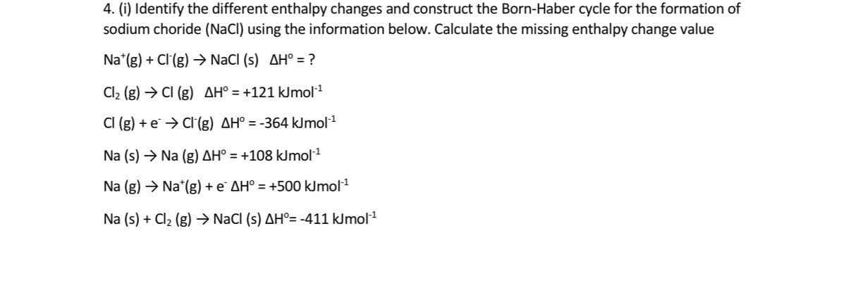 4. (i) Identify the different enthalpy changes and construct the Born-Haber cycle for the formation of
sodium choride (NaCl) using the information below. Calculate the missing enthalpy change value
Na*(g) + Cl(g) → NaCI (s) AH° = ?
Cl2 (g) → CI (g) AH° = +121 kJmol1
CI (g) + e¨ → Cl(g) AH° = -364 kJmol1
Na (s) → Na (g) AH° = +108 kJmol1
Na (g) → Na*(g) + e` AH° = +500 kJmol1
Na (s) + Cl2 (g) → NaCI (s) AH°= -411 kJmol1
