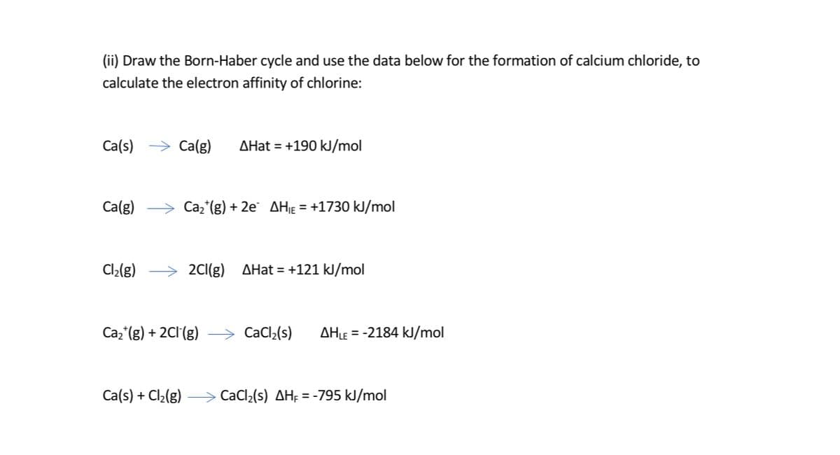 (ii) Draw the Born-Haber cycle and use the data below for the formation of calcium chloride, to
calculate the electron affinity of chlorine:
Ca(s)
→ Ca(g)
AHat = +190 kJ/mol
Ca(g)
> Caz*(g) + 2e¨ AH¡ɛ = +1730 kJ/mol
Cl2{g)
2C1(g)
AHat = +121 kJ/mol
Caz (g) + 2Cl(g)
> CaCl2(s)
AHLE = -2184 kJ/mol
Ca(s) + Cl2(g) –> CaCl2(s) AH; = -795 kJ/mol
