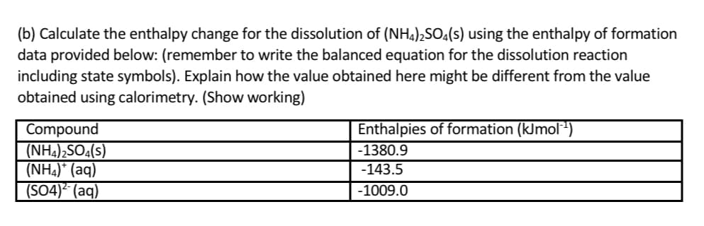 (b) Calculate the enthalpy change for the dissolution of (NH,),SO,(s) using the enthalpy of formation
data provided below: (remember to write the balanced equation for the dissolution reaction
including state symbols). Explain how the value obtained here might be different from the value
obtained using calorimetry. (Show working)
Enthalpies of formation (kJmol)
Compound
(NH4),SO4(s)
(NH4)* (aq)
(SO4)² (aq)
-1380.9
-143.5
-1009.0
