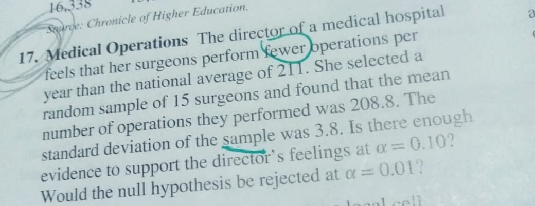 16
Surde: Chronicle of Higher Education.
Medical Operations The director of a medical hospital
feels that her surgeons perform ewer operations per
year than the national average of 211. She selected a
random sample of 15 surgeons and found that the mean
number of operations they performed was 208.8. The
standard deviation of the sample was 3.8. Is there enough
evidence to support the director's feelings at o= 0.10?
Would the null hypothesis be rejected at a= 0.01?
