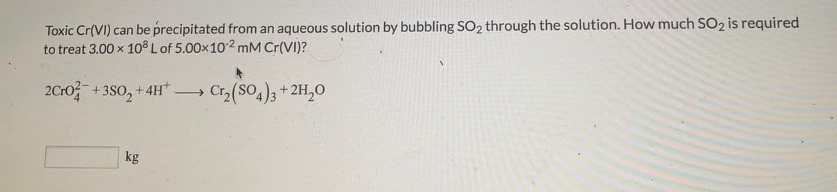 Toxic Cr(VI) can be precipitated from an aqueous solution by bubbling SO2 through the solution. How much SO2 is required
to treat 3.00 x 108 L of 5.00x102 mM Cr(VI)?
2Cro +3S0, +4H –
4)3+2H,0
4 3
kg
