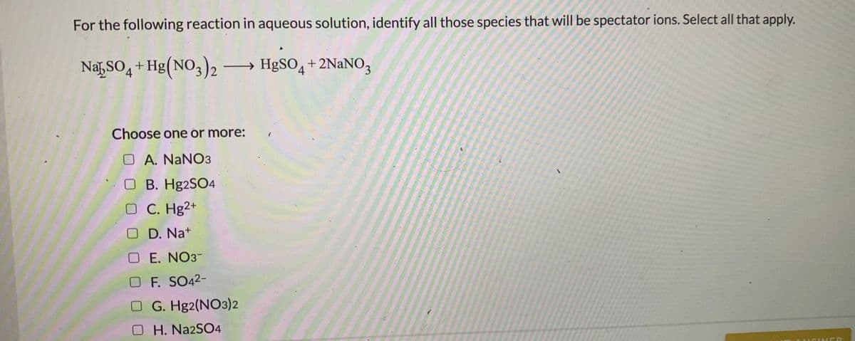 For the following reaction in aqueous solution, identify all those species that will be spectator ions. Select all that apply.
NaSO4 + Hg(NO3)2 → HgSO4 + 2NANO,
Choose one or more:
O A. NaNO3
O B. H92SO4
C. Hg2+
D. Na+
E. NO3-
OF. SO42-
G. Hg2(NO3)2
H. Na2SO4
N WER
