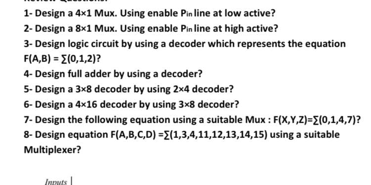 1- Design a 4x1 Mux. Using enable Pin line at low active?
2- Design a 8x1 Mux. Using enable Pin line at high active?
3- Design logic circuit by using a decoder which represents the equation
F(A,B) = E(0,1,2)?
%3D
4- Design full adder by using a decoder?
5- Design a 3x8 decoder by using 2x4 decoder?
6- Design a 4x16 decoder by using 3x8 decoder?
7- Design the following equation using a suitable Mux : F(X,Y,Z)=(0,1,4,7)?
8- Design equation F(A,B,C,D) ={(1,3,4,11,12,13,14,15) using a suitable
Multiplexer?
Inputs
