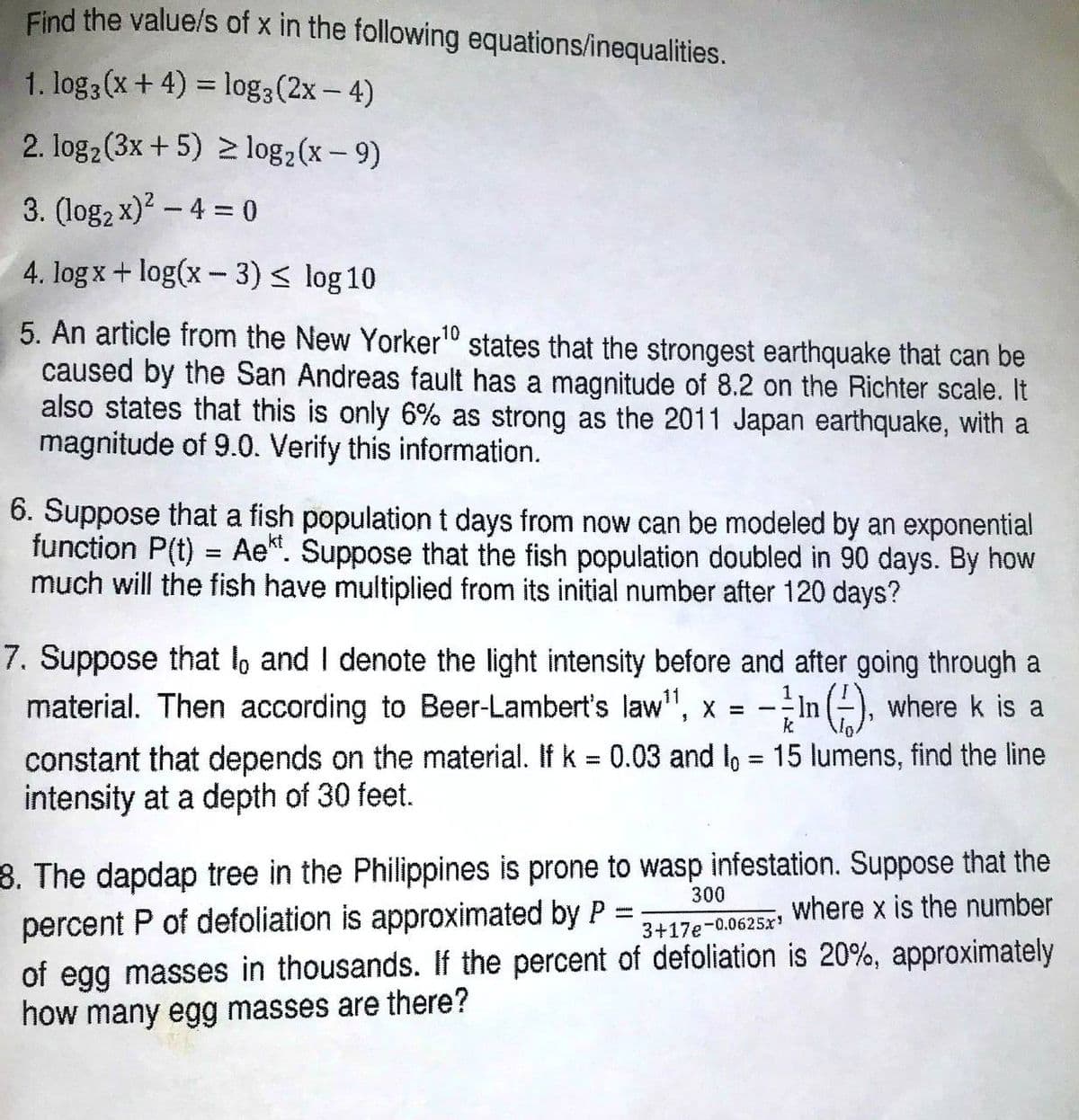 Find the value/s of x in the following equations/inequalities.
1. log3 (x+ 4) = log3(2x- 4)
2. log2(3x +5) 2 log,(x – 9)
3. (log2 x)2 - 4 = 0
4. log x + log(x - 3)< log 10
5. An article from the New Yorker" states that the strongest earthquake that can be
caused by the San Andreas fault has a magnitude of 8.2 on the Richter scale. It
also states that this is only 6% as strong as the 2011 Japan earthquake, with a
magnitude of 9.0. Verify this information.
10
6. Suppose that a fish population t days from now can be modeled by an exponential
function P(t) = Ae". Suppose that the fish population doubled in 90 days. By how
much will the fish have multiplied from its initial number after 120 days?
7. Suppose that l, and I denote the light intensity before and after going through a
material. Then according to Beer-Lambert's law", x =
-In ), where k is a
constant that depends on the material. If k = 0.03 and lo = 15 lumens, find the line
intensity at a depth of 30 feet.
%3D
%3D
8. The dapdap tree in the Philippines is prone to wasp infestation. Suppose that the
percent P of defoliation is approximated by P =
300
where x is the number
%3D
3+17e-0.0625x
of egg masses in thousands. If the percent of defoliation is 20%, approximately
how many egg masses are there?
