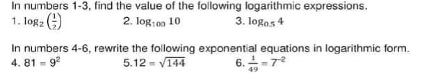 In numbers 1-3, find the value of the following logarithmic expressions.
1. log2 )
2. log: 0n 10
3. logos 4
In numbers 4-6, rewrite the following exponential equations in logarithmic form.
4. 81 = 9?
6. =72
5.12 = V144
49
