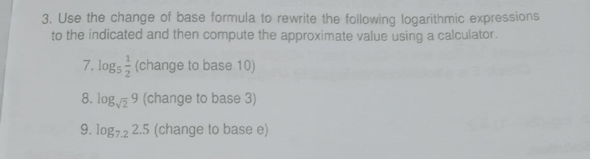 3. Use the change of base formula to rewrite the following logarithmic expressions
to the indicated and then compute the approximate value using a calculator.
7. logs (change to base 10)
8. log 9 (change to base 3)
9. log72 2.5 (change to base e)
