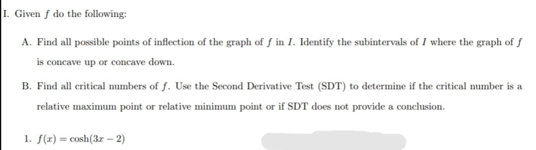 I. Given f do the following:
A. Find all possible points of inflection of the graph of f in I. Identify the subintervals of I where the graph of ƒ
is concave up or concave down.
B. Find all critical numbers of f. Use the Second Derivative Test (SDT) to determine if the critical number is a
relative maximum point or relative minimum point or if SDT does not provide a conclusion.
1. f(x) = cosh(3x – 2)
