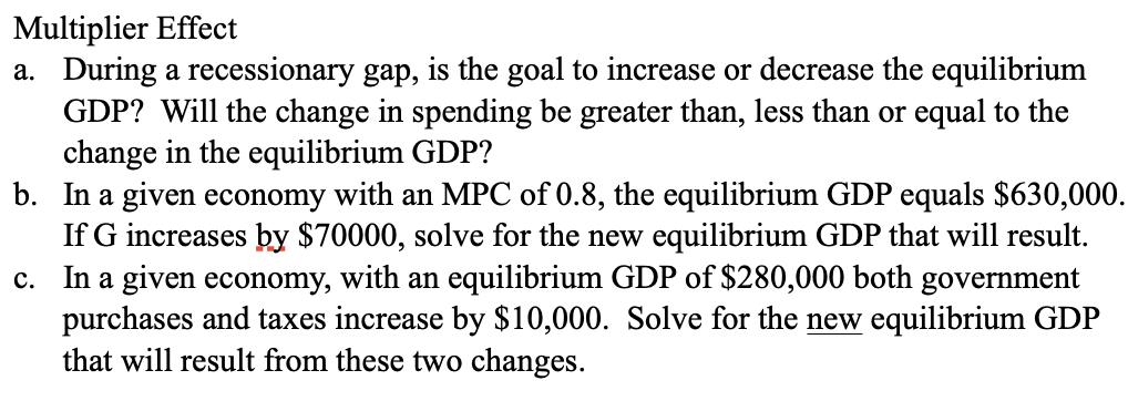 Multiplier Effect
a. During a recessionary gap, is the goal to increase or decrease the equilibrium
GDP? Will the change in spending be greater than, less than or equal to the
change in the equilibrium GDP?
b.
c.
In a given economy with an MPC of 0.8, the equilibrium GDP equals $630,000.
If G increases by $70000, solve for the new equilibrium GDP that will result.
In a given economy, with an equilibrium GDP of $280,000 both government
purchases and taxes increase by $10,000. Solve for the new equilibrium GDP
that will result from these two changes.