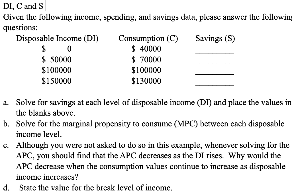 DI, C and S
Given the following income, spending, and savings data, please answer the following
questions:
Savings (S)
Disposable Income (DI)
0
$
$ 50000
$100000
$150000
d.
Consumption (C)
$ 40000
$ 70000
$100000
$130000
a. Solve for savings at each level of disposable income (DI) and place the values in
the blanks above.
b. Solve for the marginal propensity to consume (MPC) between each disposable
income level.
c. Although you were not asked to do so in this example, whenever solving for the
APC, you should find that the APC decreases as the DI rises. Why would the
APC decrease when the consumption values continue to increase as disposable
income increases?
State the value for the break level of income.