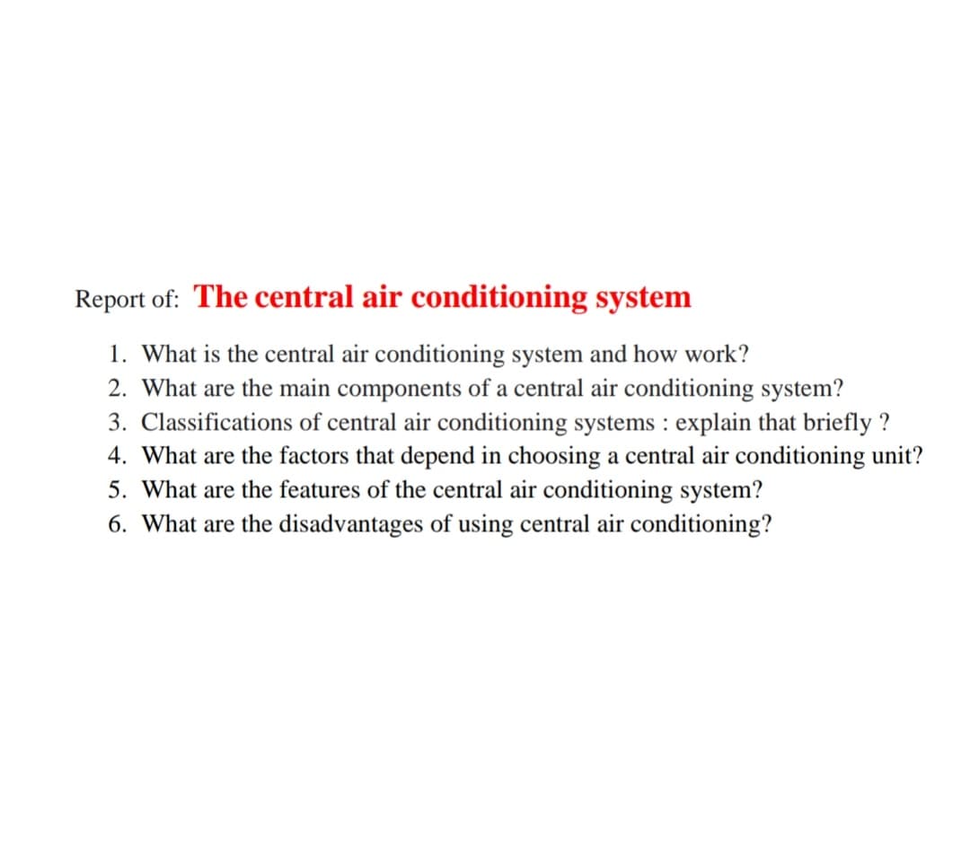 Report of: The central air conditioning system
1. What is the central air conditioning system and how work?
2. What are the main components of a central air conditioning system?
3. Classifications of central air conditioning systems : explain that briefly ?
4. What are the factors that depend in choosing a central air conditioning unit?
5. What are the features of the central air conditioning system?
6. What are the disadvantages of using central air conditioning?
