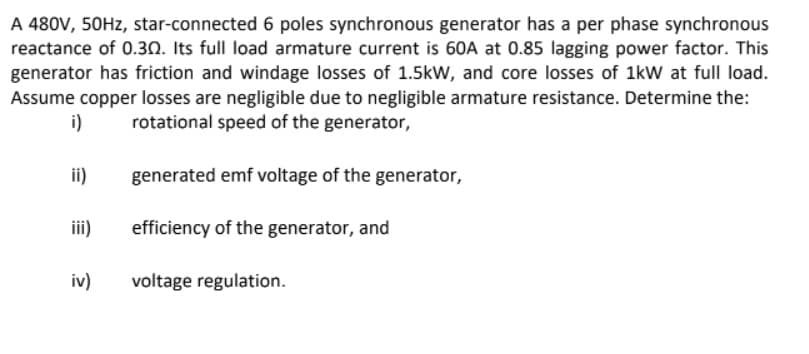 A 480V, 50HZ, star-connected 6 poles synchronous generator has a per phase synchronous
reactance of 0.30. Its full load armature current is 60A at 0.85 lagging power factor. This
generator has friction and windage losses of 1.5kW, and core losses of 1kW at full load.
Assume copper losses are negligible due to negligible armature resistance. Determine the:
i)
rotational speed of the generator,
ii)
generated emf voltage of the generator,
ii)
efficiency of the generator, and
iv)
voltage regulation.
